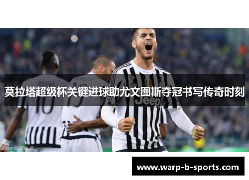 莫拉塔超级杯关键进球助尤文图斯夺冠书写传奇时刻 莫拉塔超级杯关键进球助尤文图斯夺冠书写传奇时刻