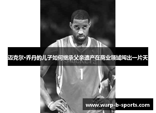 迈克尔·乔丹的儿子如何继承父亲遗产在商业领域闯出一片天 迈克尔·乔丹的儿子如何继承父亲遗产在商业领域闯出一片天