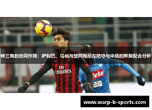 铁三角的协同作用:萨利巴、乌帕与楚阿梅尼在防守与中场的默契配合分析 铁三角的协同作用:萨利巴、乌帕与楚阿梅尼在防守与中场的默契配合分析