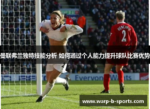 曼联弗兰独特技能分析 如何通过个人能力提升球队比赛优势