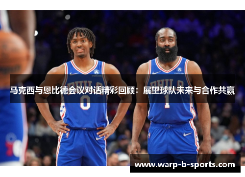 马克西与恩比德会议对话精彩回顾：展望球队未来与合作共赢