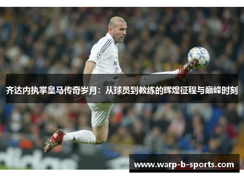 齐达内执掌皇马传奇岁月：从球员到教练的辉煌征程与巅峰时刻