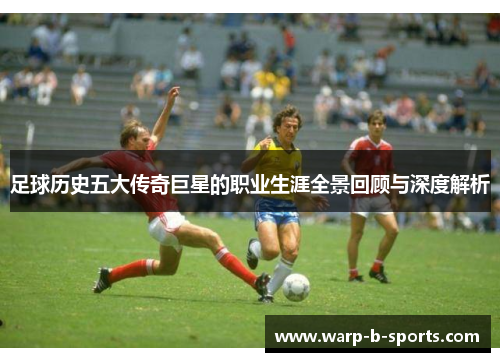 足球历史五大传奇巨星的职业生涯全景回顾与深度解析
