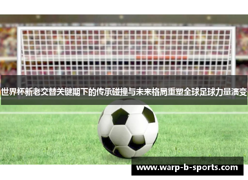 世界杯新老交替关键期下的传承碰撞与未来格局重塑全球足球力量演变