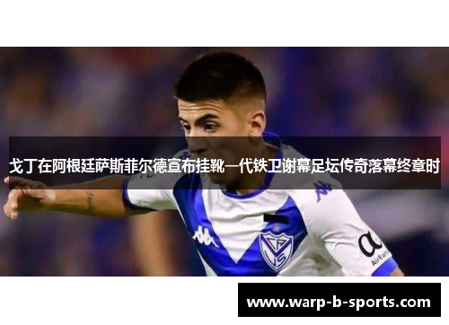 戈丁在阿根廷萨斯菲尔德宣布挂靴一代铁卫谢幕足坛传奇落幕终章时